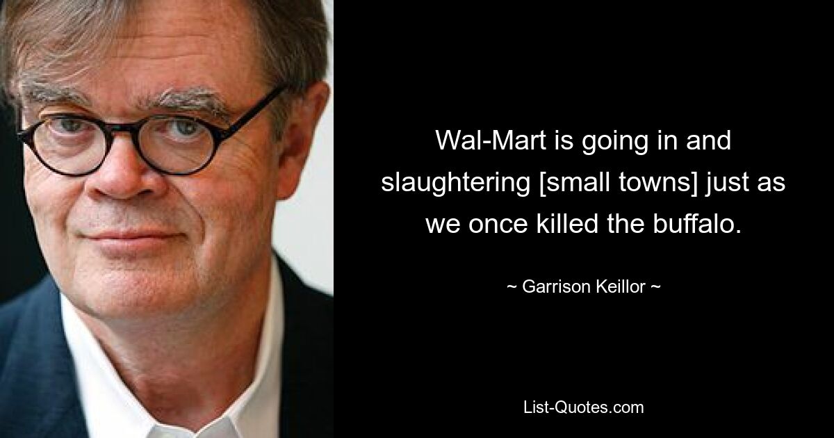 Wal-Mart is going in and slaughtering [small towns] just as we once killed the buffalo. — © Garrison Keillor