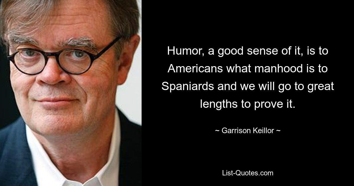 Humor, a good sense of it, is to Americans what manhood is to Spaniards and we will go to great lengths to prove it. — © Garrison Keillor