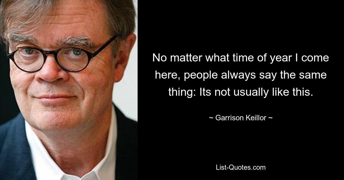 No matter what time of year I come here, people always say the same thing: Its not usually like this. — © Garrison Keillor