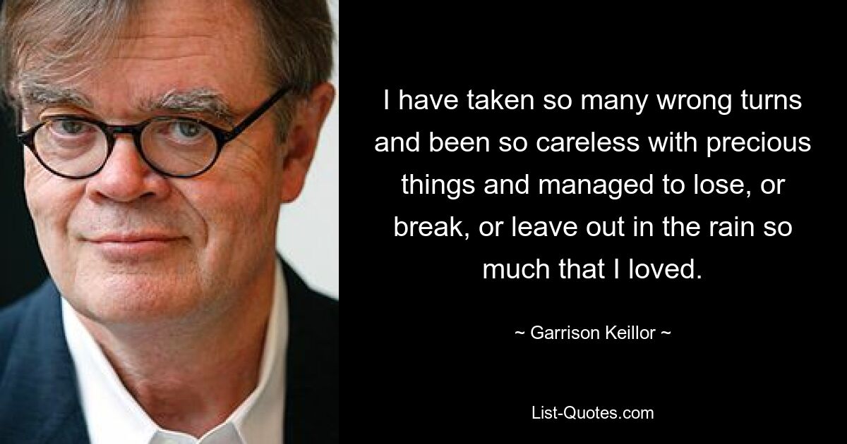 I have taken so many wrong turns and been so careless with precious things and managed to lose, or break, or leave out in the rain so much that I loved. — © Garrison Keillor