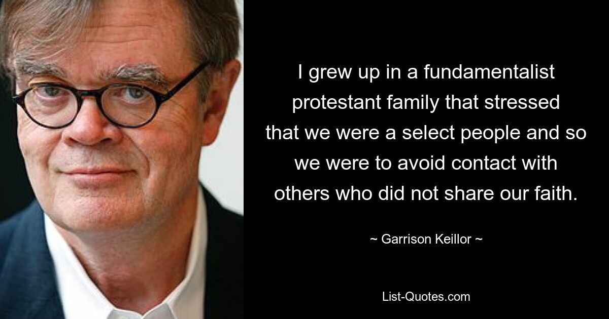 I grew up in a fundamentalist protestant family that stressed that we were a select people and so we were to avoid contact with others who did not share our faith. — © Garrison Keillor