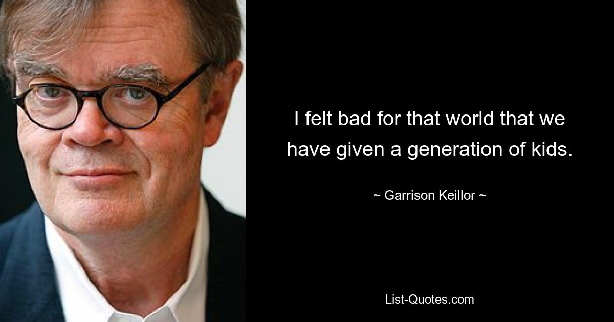 I felt bad for that world that we have given a generation of kids. — © Garrison Keillor