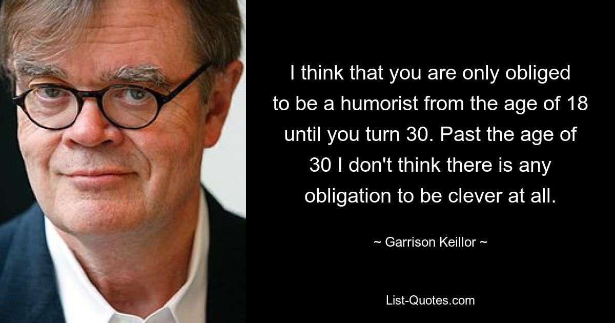 I think that you are only obliged to be a humorist from the age of 18 until you turn 30. Past the age of 30 I don't think there is any obligation to be clever at all. — © Garrison Keillor