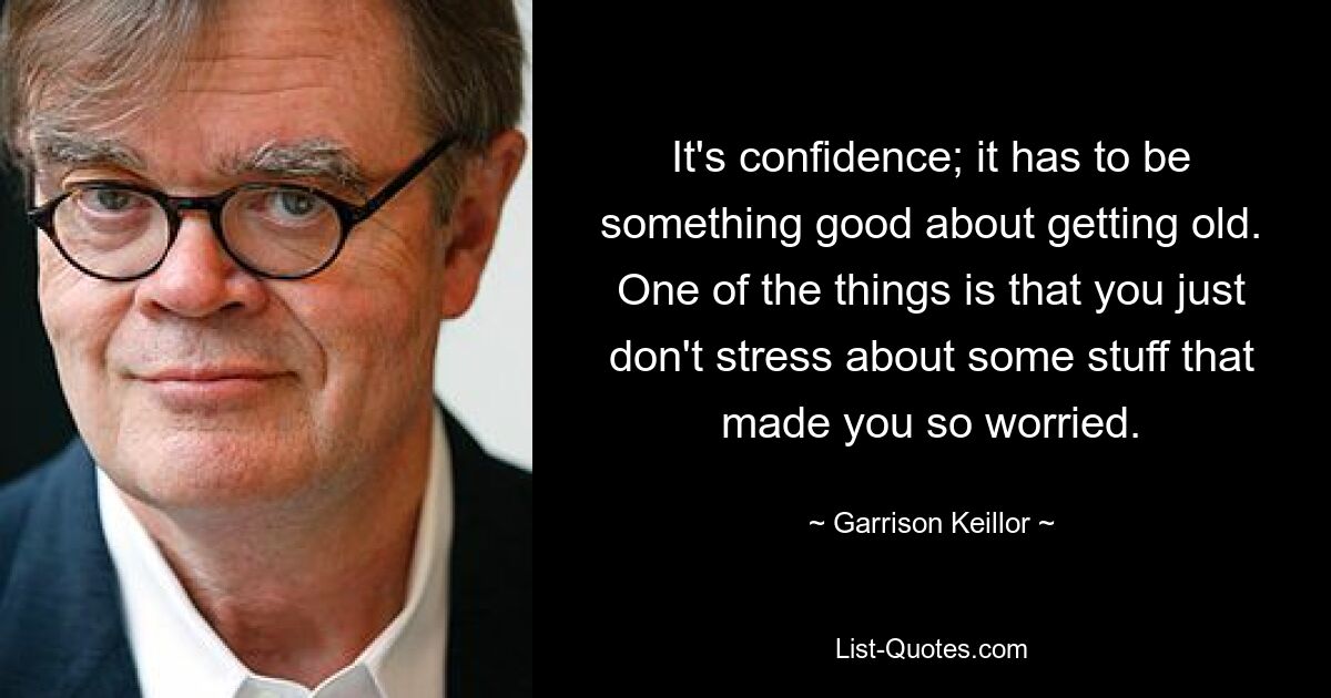 It's confidence; it has to be something good about getting old. One of the things is that you just don't stress about some stuff that made you so worried. — © Garrison Keillor