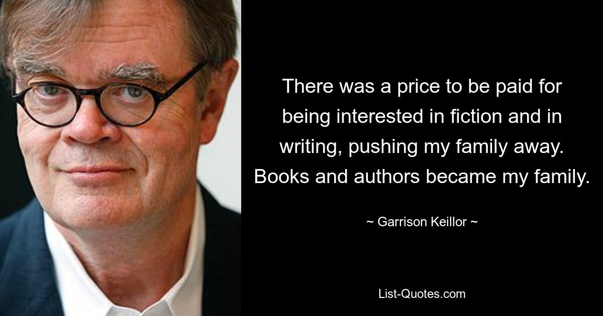 There was a price to be paid for being interested in fiction and in writing, pushing my family away. Books and authors became my family. — © Garrison Keillor