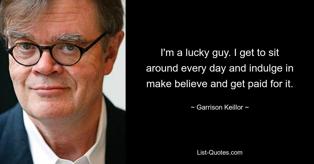 I'm a lucky guy. I get to sit around every day and indulge in make believe and get paid for it. — © Garrison Keillor