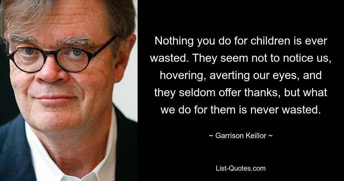 Nichts, was Sie für Kinder tun, ist jemals verschwendet. Sie scheinen uns nicht zu bemerken, stehen um uns herum, wenden unseren Blick ab und danken selten, aber was wir für sie tun, ist nie umsonst. — © Garrison Keillor 