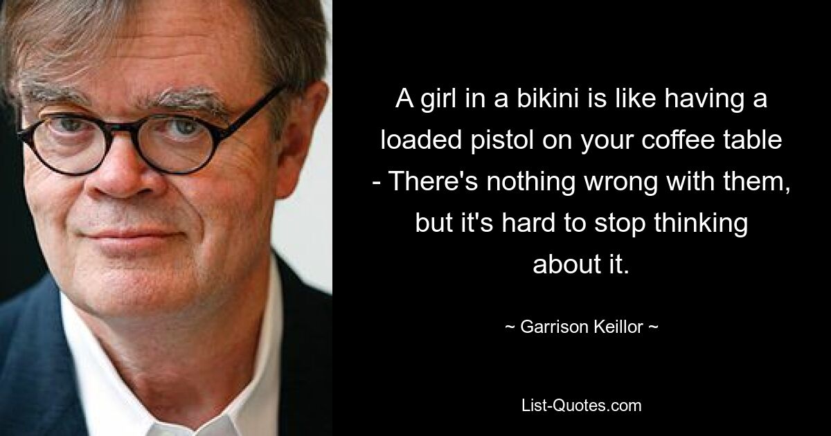 A girl in a bikini is like having a loaded pistol on your coffee table - There's nothing wrong with them, but it's hard to stop thinking about it. — © Garrison Keillor