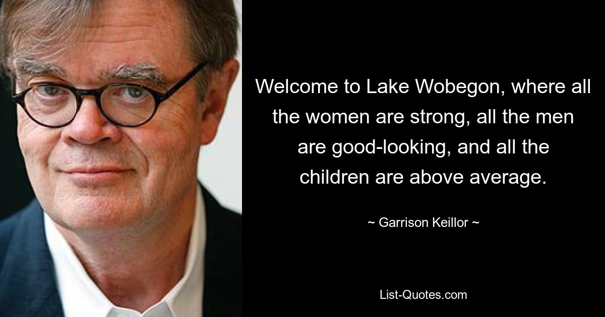 Welcome to Lake Wobegon, where all the women are strong, all the men are good-looking, and all the children are above average. — © Garrison Keillor