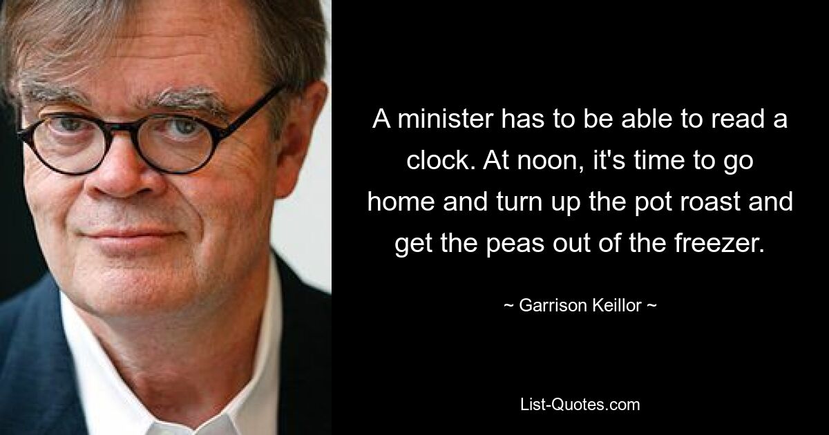 A minister has to be able to read a clock. At noon, it's time to go home and turn up the pot roast and get the peas out of the freezer. — © Garrison Keillor