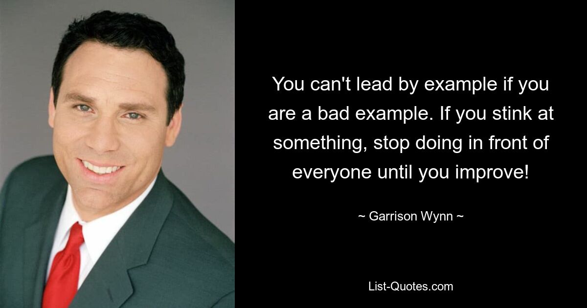 You can't lead by example if you are a bad example. If you stink at something, stop doing in front of everyone until you improve! — © Garrison Wynn