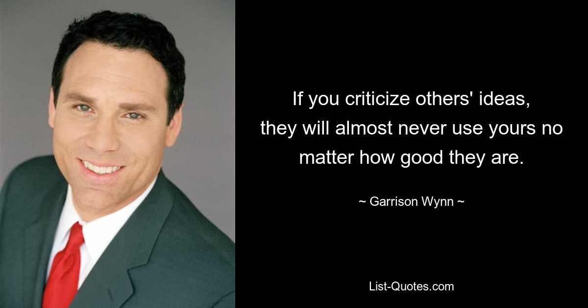 If you criticize others' ideas, they will almost never use yours no matter how good they are. — © Garrison Wynn