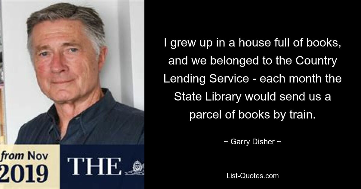 I grew up in a house full of books, and we belonged to the Country Lending Service - each month the State Library would send us a parcel of books by train. — © Garry Disher