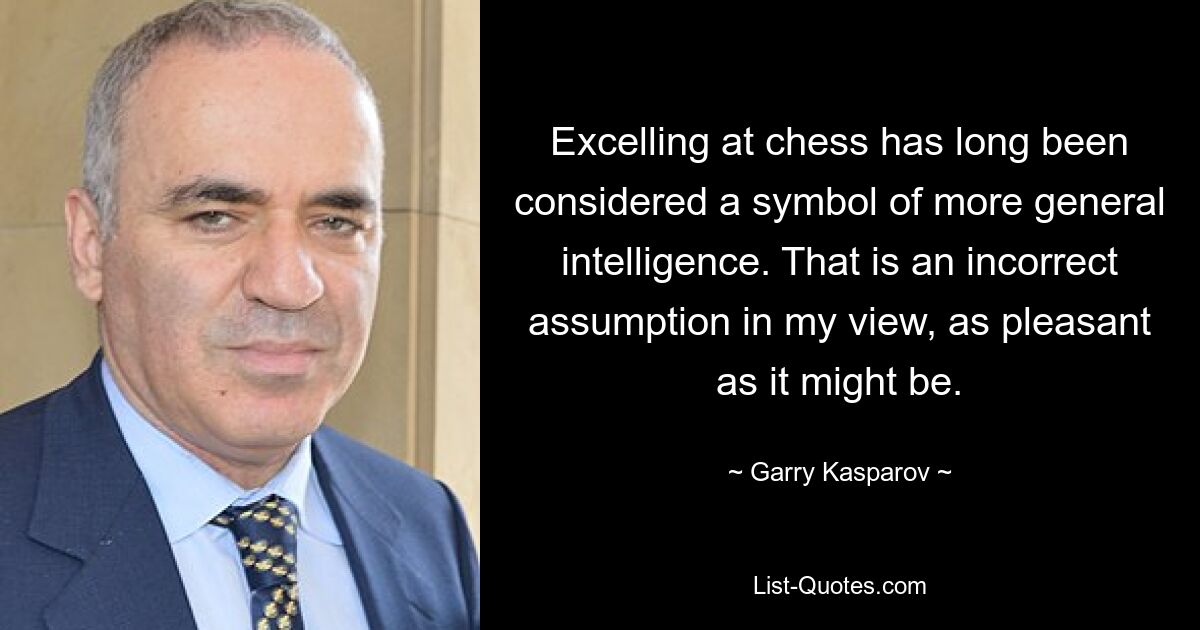 Excelling at chess has long been considered a symbol of more general intelligence. That is an incorrect assumption in my view, as pleasant as it might be. — © Garry Kasparov