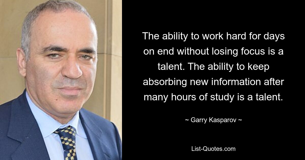 The ability to work hard for days on end without losing focus is a talent. The ability to keep absorbing new information after many hours of study is a talent. — © Garry Kasparov