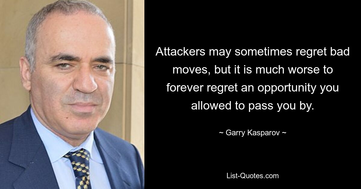 Attackers may sometimes regret bad moves, but it is much worse to forever regret an opportunity you allowed to pass you by. — © Garry Kasparov