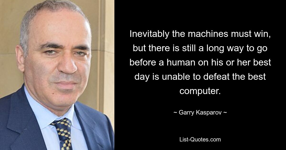 Inevitably the machines must win, but there is still a long way to go before a human on his or her best day is unable to defeat the best computer. — © Garry Kasparov