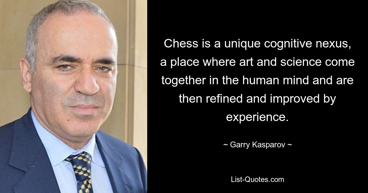 Chess is a unique cognitive nexus, a place where art and science come together in the human mind and are then refined and improved by experience. — © Garry Kasparov