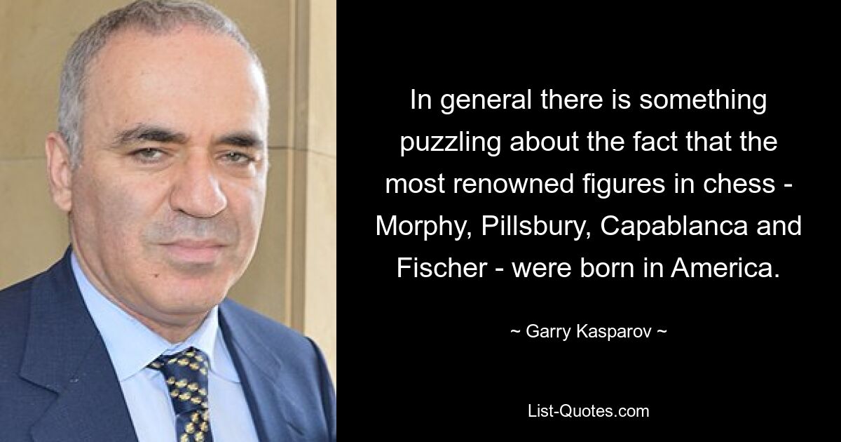 In general there is something puzzling about the fact that the most renowned figures in chess - Morphy, Pillsbury, Capablanca and Fischer - were born in America. — © Garry Kasparov