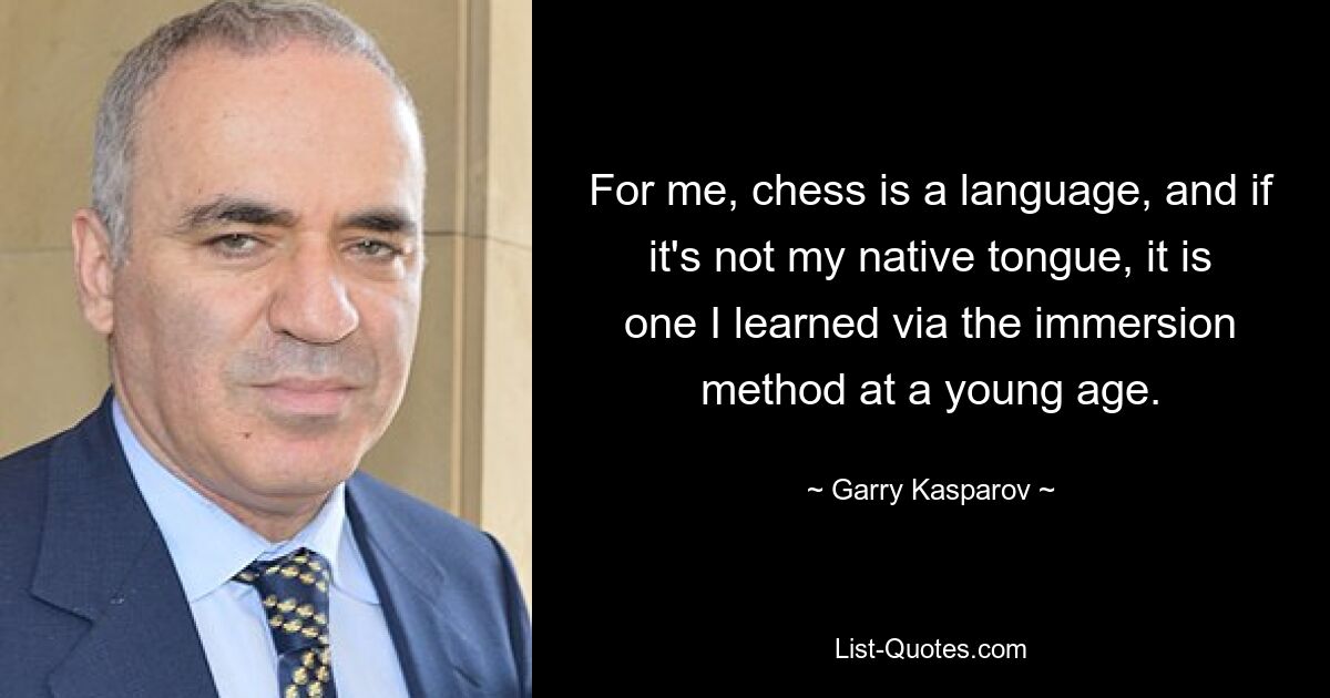 For me, chess is a language, and if it's not my native tongue, it is one I learned via the immersion method at a young age. — © Garry Kasparov