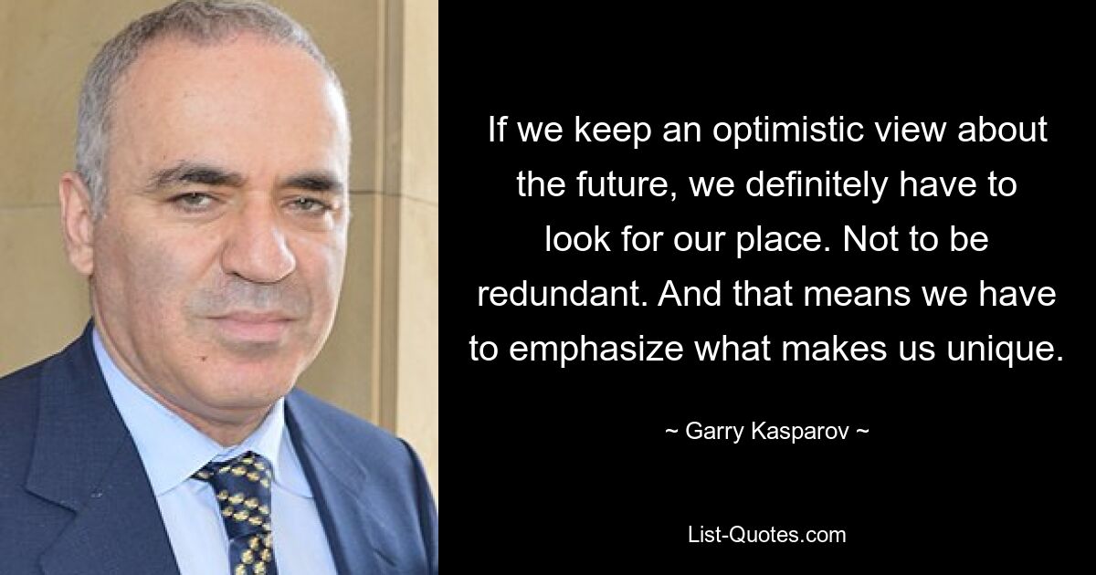 If we keep an optimistic view about the future, we definitely have to look for our place. Not to be redundant. And that means we have to emphasize what makes us unique. — © Garry Kasparov