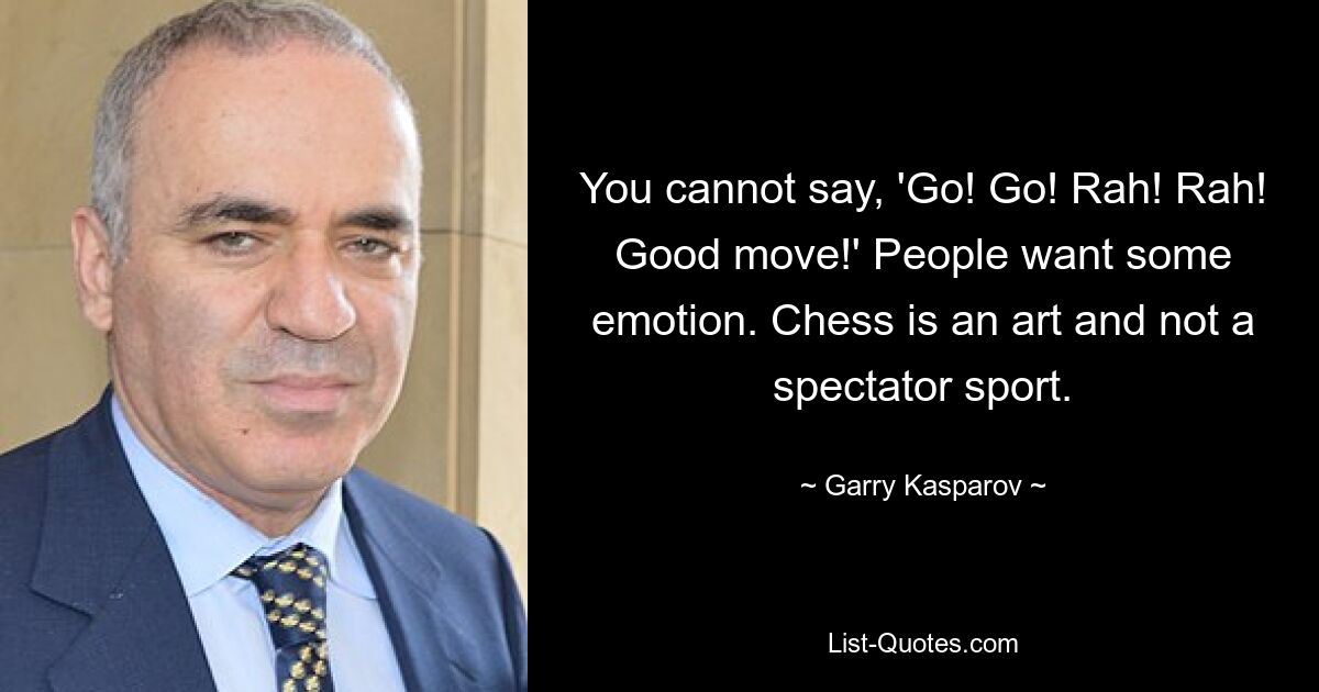 You cannot say, 'Go! Go! Rah! Rah! Good move!' People want some emotion. Chess is an art and not a spectator sport. — © Garry Kasparov