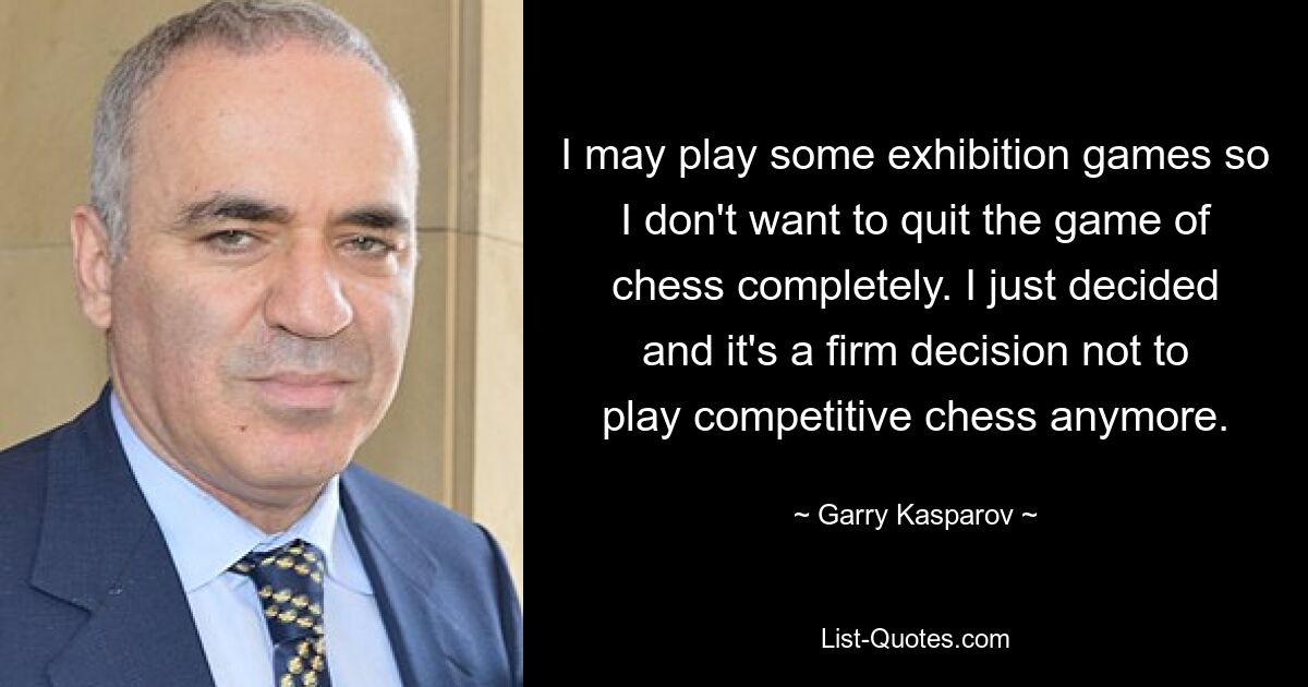 I may play some exhibition games so I don't want to quit the game of chess completely. I just decided and it's a firm decision not to play competitive chess anymore. — © Garry Kasparov