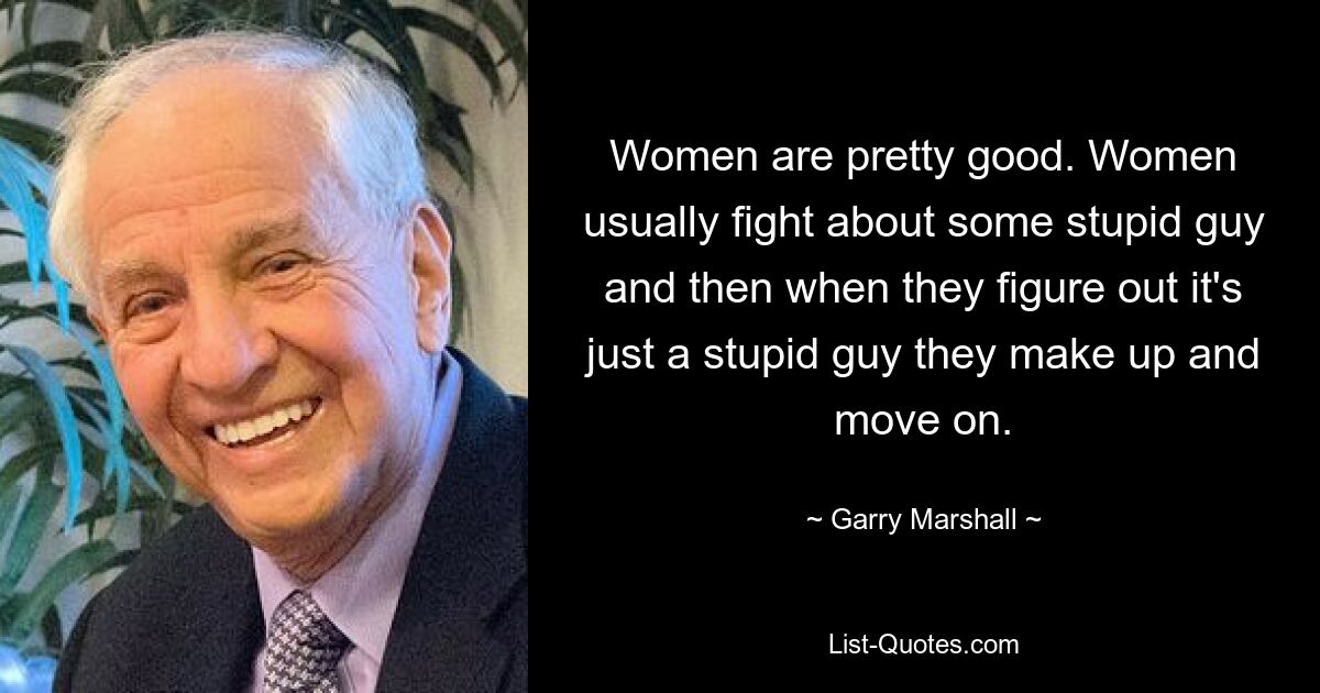 Women are pretty good. Women usually fight about some stupid guy and then when they figure out it's just a stupid guy they make up and move on. — © Garry Marshall