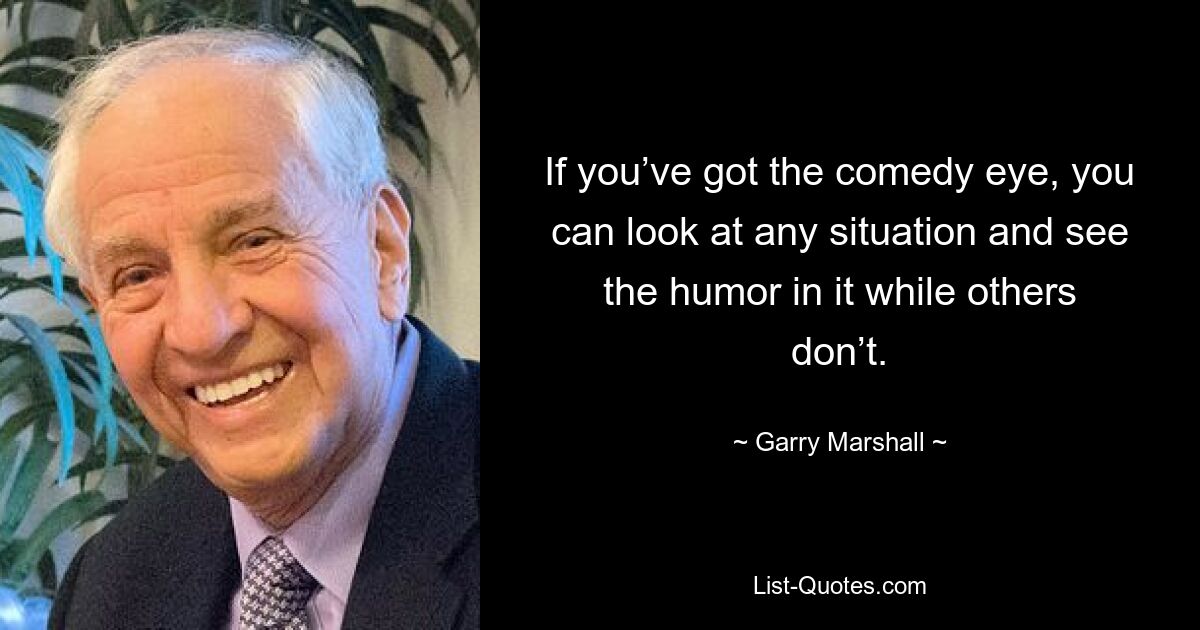 If you’ve got the comedy eye, you can look at any situation and see the humor in it while others don’t. — © Garry Marshall