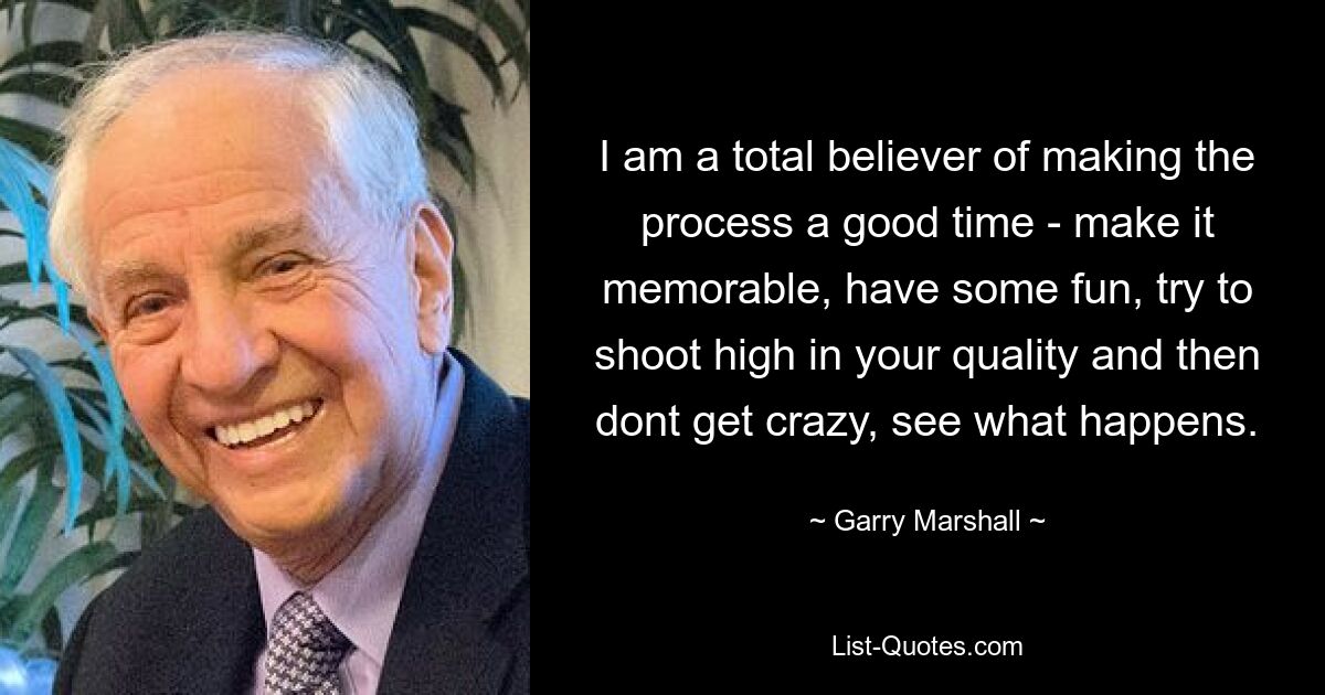 I am a total believer of making the process a good time - make it memorable, have some fun, try to shoot high in your quality and then dont get crazy, see what happens. — © Garry Marshall