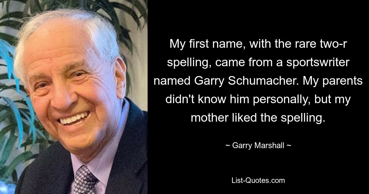 My first name, with the rare two-r spelling, came from a sportswriter named Garry Schumacher. My parents didn't know him personally, but my mother liked the spelling. — © Garry Marshall