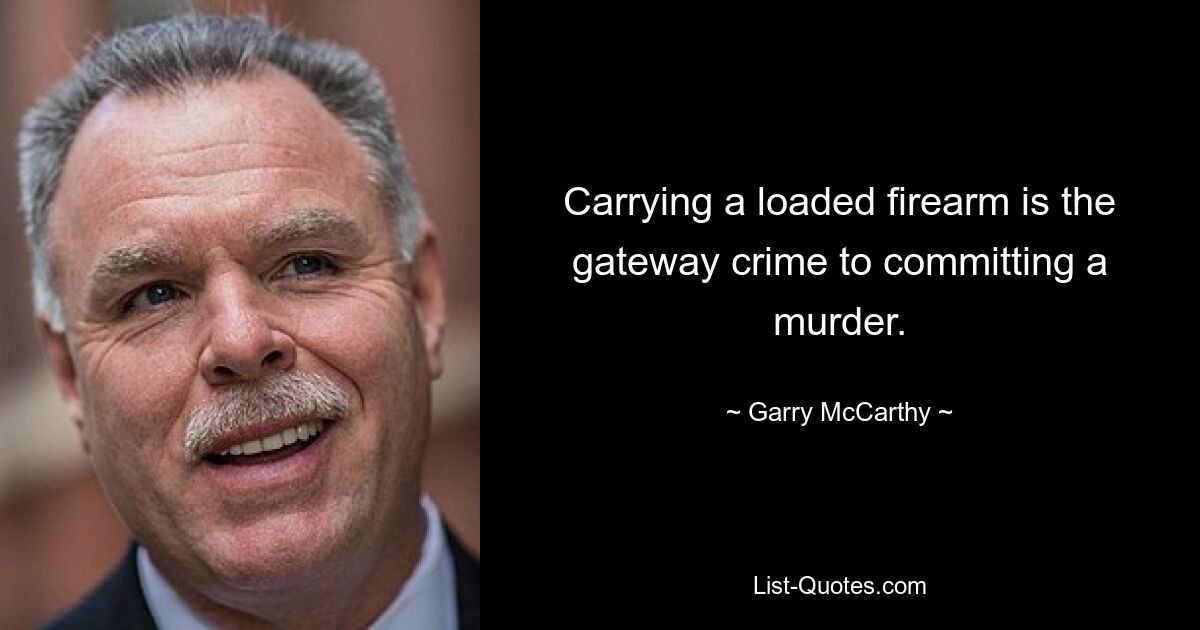 Carrying a loaded firearm is the gateway crime to committing a murder. — © Garry McCarthy