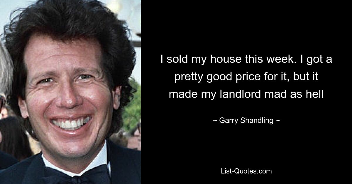 I sold my house this week. I got a pretty good price for it, but it made my landlord mad as hell — © Garry Shandling