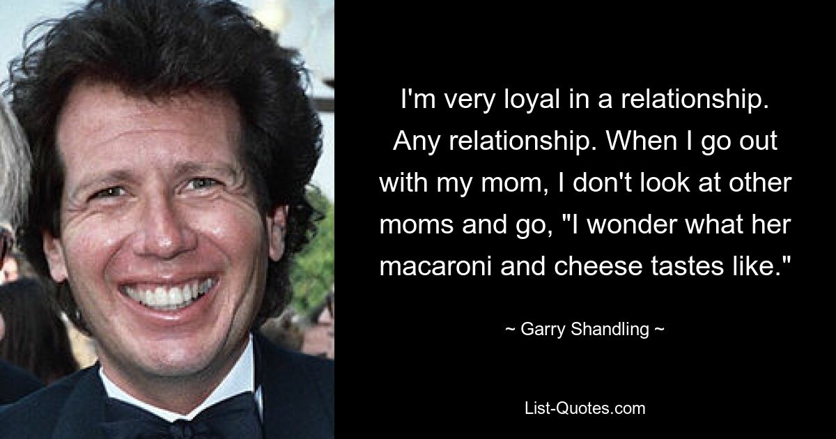 I'm very loyal in a relationship. Any relationship. When I go out with my mom, I don't look at other moms and go, "I wonder what her macaroni and cheese tastes like." — © Garry Shandling