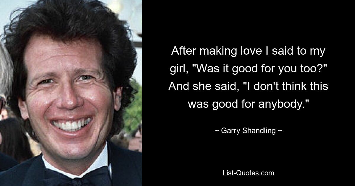 After making love I said to my girl, "Was it good for you too?" And she said, "I don't think this was good for anybody." — © Garry Shandling