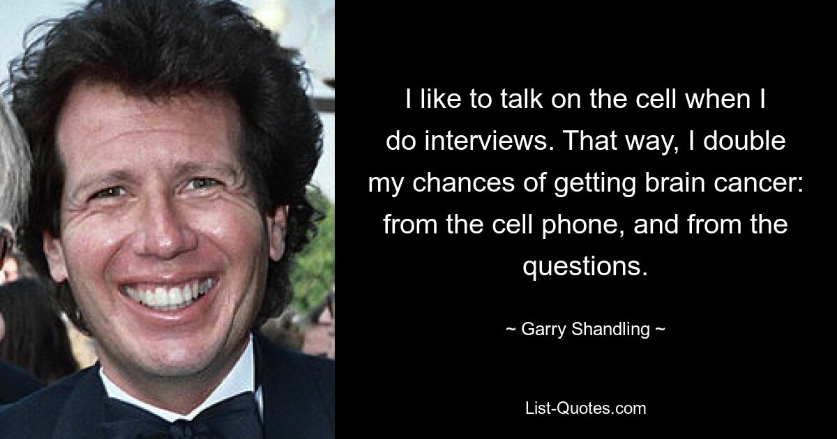 I like to talk on the cell when I do interviews. That way, I double my chances of getting brain cancer: from the cell phone, and from the questions. — © Garry Shandling