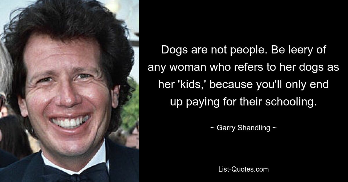 Dogs are not people. Be leery of any woman who refers to her dogs as her 'kids,' because you'll only end up paying for their schooling. — © Garry Shandling