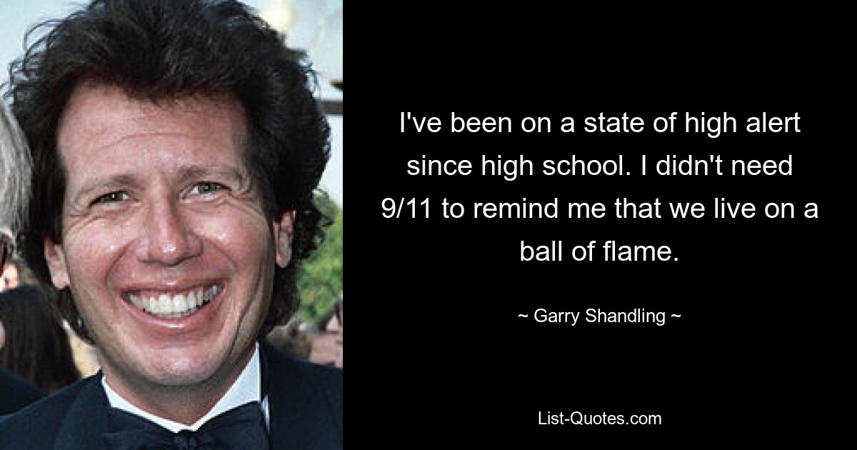 I've been on a state of high alert since high school. I didn't need 9/11 to remind me that we live on a ball of flame. — © Garry Shandling