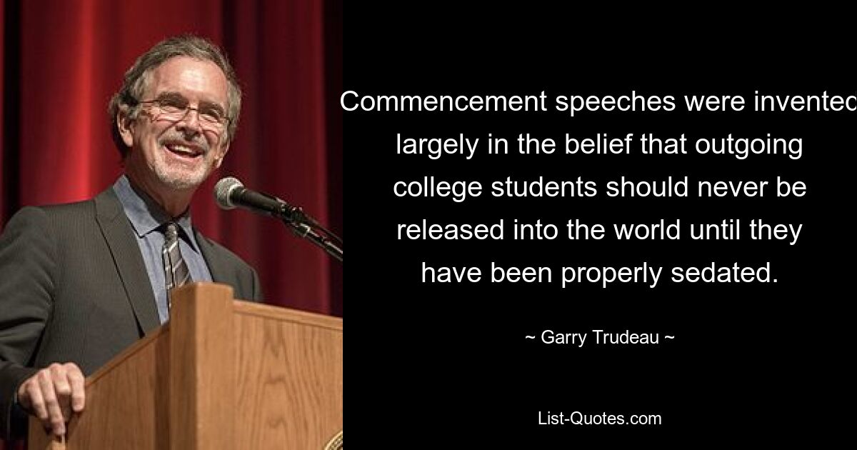 Commencement speeches were invented largely in the belief that outgoing college students should never be released into the world until they have been properly sedated. — © Garry Trudeau