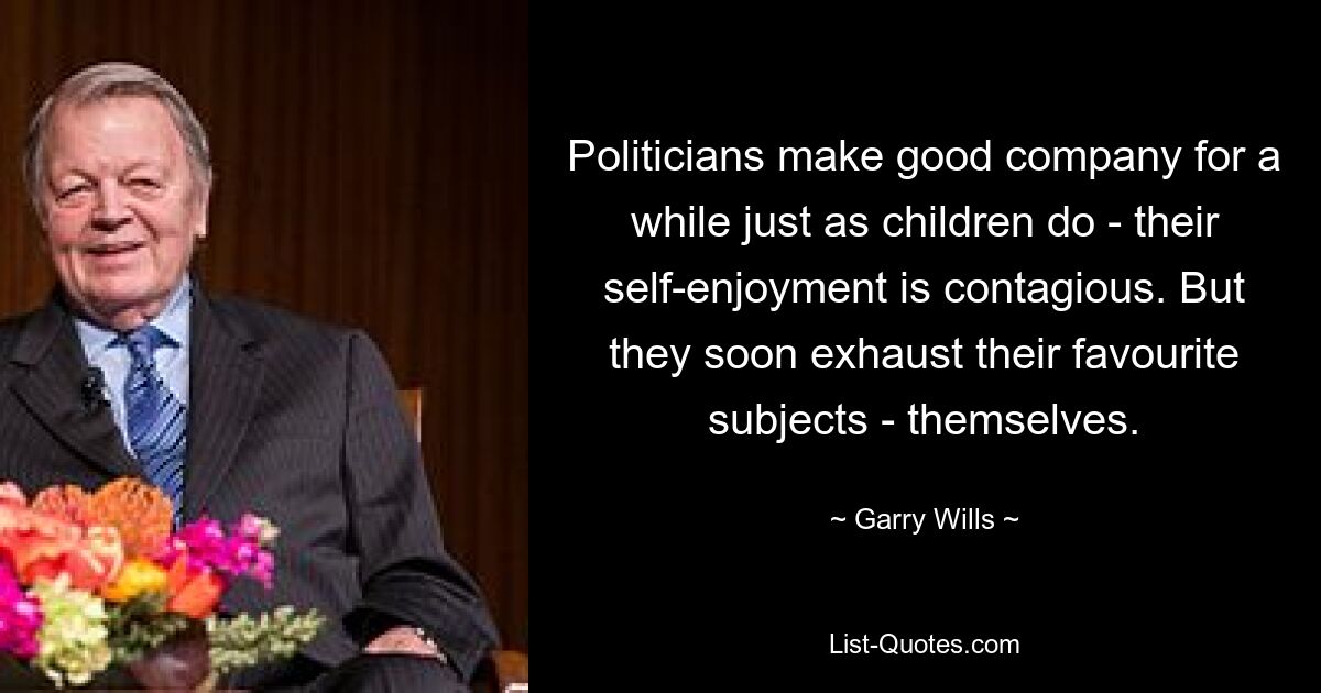 Politicians make good company for a while just as children do - their self-enjoyment is contagious. But they soon exhaust their favourite subjects - themselves. — © Garry Wills