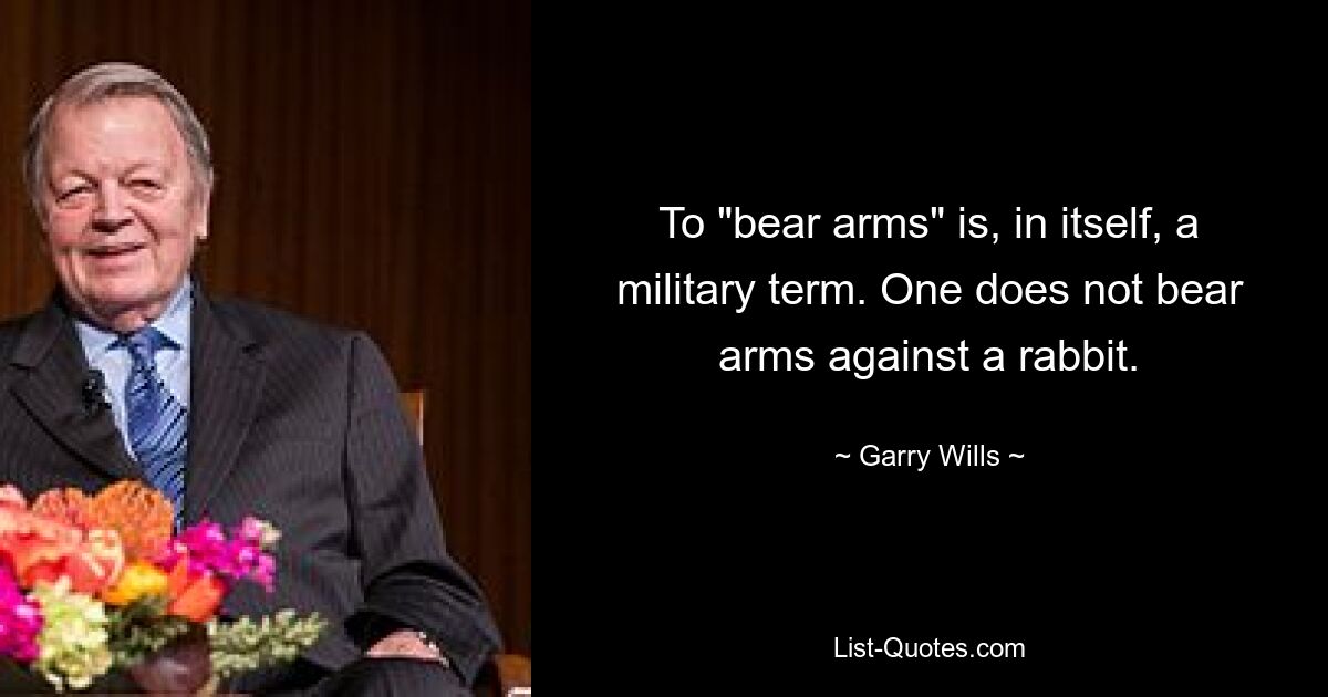 To "bear arms" is, in itself, a military term. One does not bear arms against a rabbit. — © Garry Wills