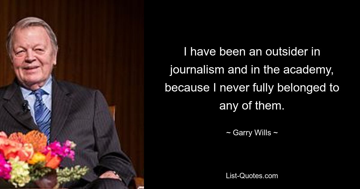 I have been an outsider in journalism and in the academy, because I never fully belonged to any of them. — © Garry Wills