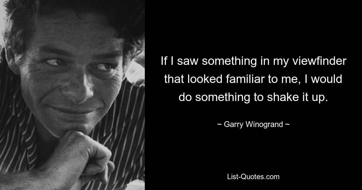 If I saw something in my viewfinder that looked familiar to me, I would do something to shake it up. — © Garry Winogrand