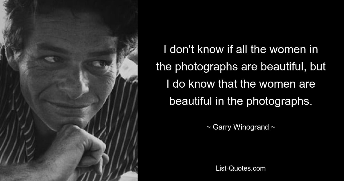 I don't know if all the women in the photographs are beautiful, but I do know that the women are beautiful in the photographs. — © Garry Winogrand