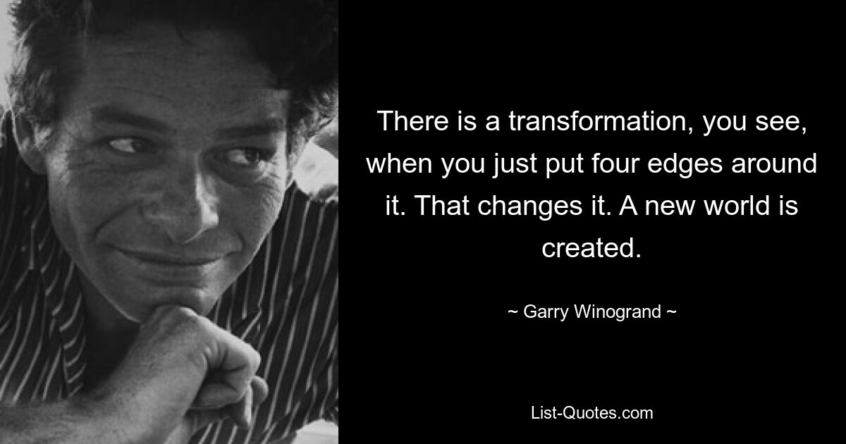 There is a transformation, you see, when you just put four edges around it. That changes it. A new world is created. — © Garry Winogrand