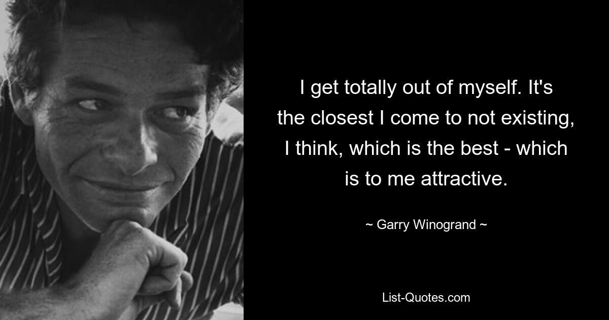 I get totally out of myself. It's the closest I come to not existing, I think, which is the best - which is to me attractive. — © Garry Winogrand