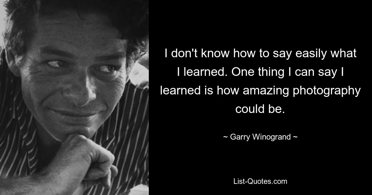 I don't know how to say easily what I learned. One thing I can say I learned is how amazing photography could be. — © Garry Winogrand