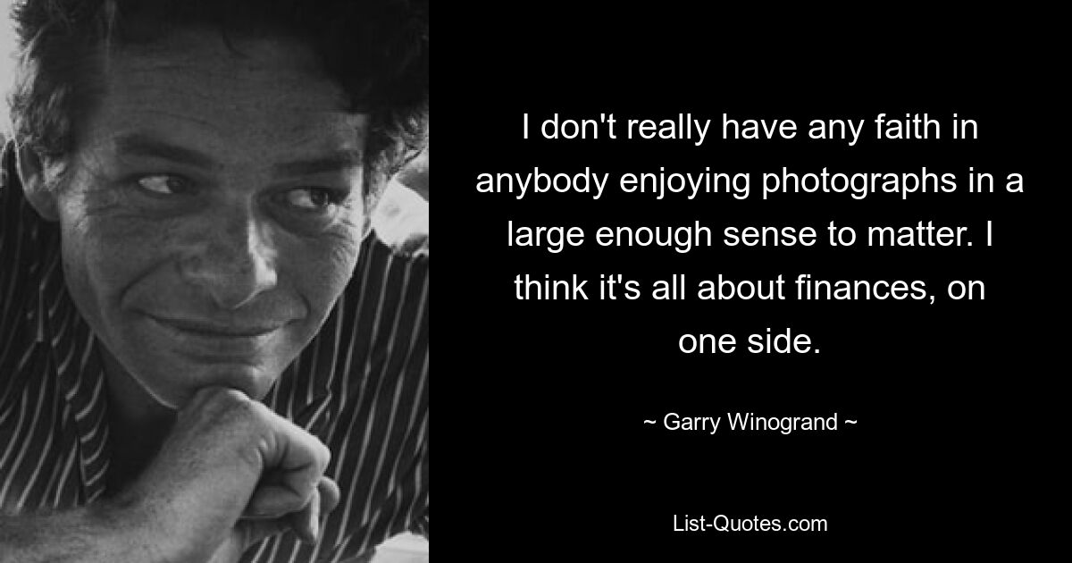 I don't really have any faith in anybody enjoying photographs in a large enough sense to matter. I think it's all about finances, on one side. — © Garry Winogrand