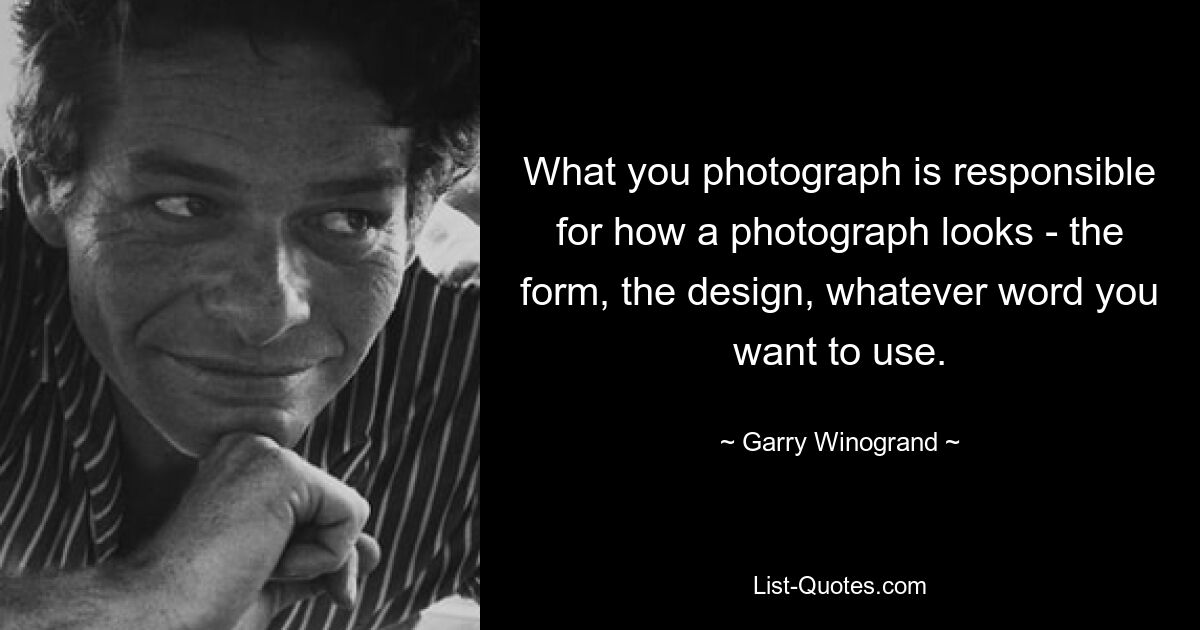 What you photograph is responsible for how a photograph looks - the form, the design, whatever word you want to use. — © Garry Winogrand