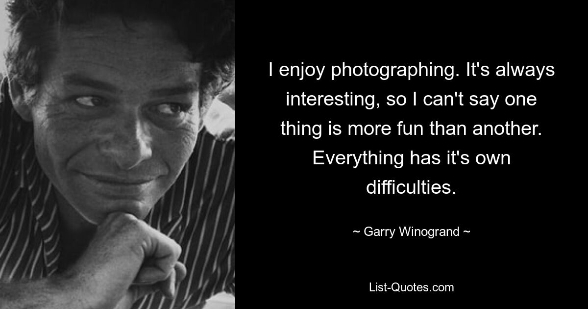 I enjoy photographing. It's always interesting, so I can't say one thing is more fun than another. Everything has it's own difficulties. — © Garry Winogrand